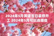 2024年5月黄道吉日装修开工 2024年5月可以选哪些黄道吉日装修开工